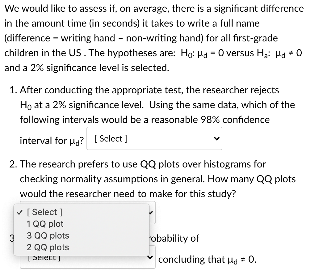 We would like to assess if, on average, there is a significant difference
in the amount time (in seconds) it takes to write a full name
(difference = writing hand - non-writing hand) for all fırst-grade
children in the US. The hypotheses are: Ho: Hd = 0 versus Ha: Hd # 0
and a 2% significance level is selected.
1. After conducting the appropriate test, the researcher rejects
Ho at a 2% significance level. Using the same data, which of the
following intervals would be a reasonable 98% confidence
interval for u? [ Select ]
2. The research prefers to use QQ plots over histograms for
checking normality assumptions in general. How many QQ plots
would the researcher need to make for this study?
v [ Select ]
1 QQ plot
3 QQ plots
robability of
3
2 QQ plots
[ Select j
concluding that Hd # 0.
