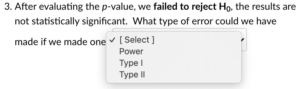 3. After evaluating the p-value, we failed to reject Ho, the results are
not statistically significant. What type of error could we have
made if we made one
v [ Select ]
Power
Туре I
Type II
