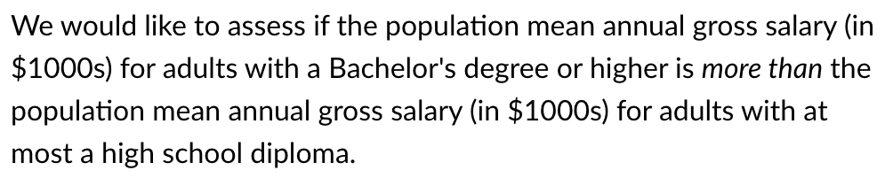 We would like to assess if the population mean annual gross salary (in
$1000s) for adults with a Bachelor's degree or higher is more than the
population mean annual gross salary (in $1000S) for adults with at
most a high school diploma.
