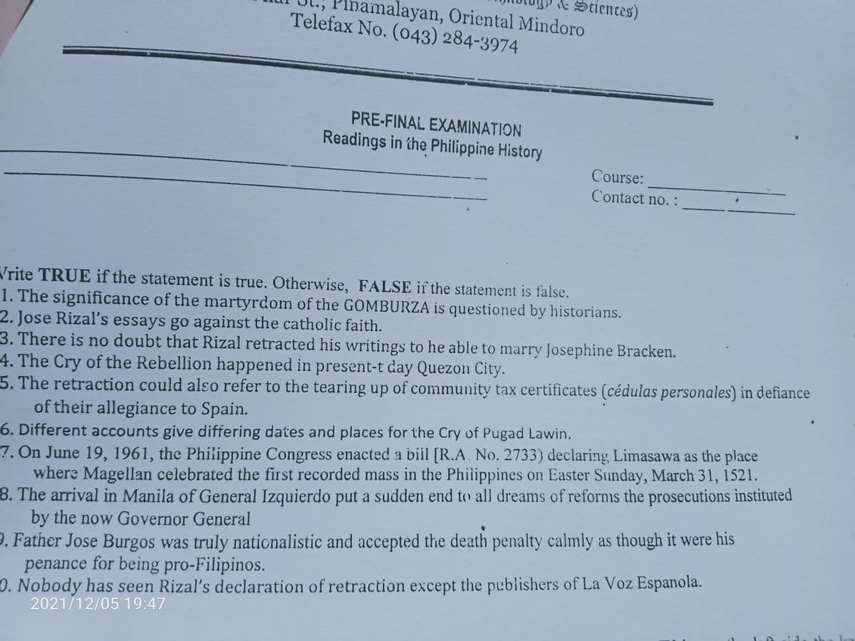 Sciences)
malayan, Oricntal Mindoro
Telefax No. (o43) 284-3974
PRE-FINAL EXAMINATION
Readings in the Philippine History
Course:
Contact no. :
Vrite TRUE if the statement is true. Otherwise, FALSE if the statement is false.
1. The significance of the martyrdom of the GOMBURZA is questioned by historians.
2. Jose Rizal's essays go against the catholic faith.
3. There is no doubt that Rizal retracted his writings to he able to marry Josephine Bracken.
4. The Cry of the Rebellion happened in present-t day Quezon City.
5. The retraction could also refer to the tearing up of community tax certificates (cédulas personales) in defiance
of their allegiance to Spain.
6. Different accounts give differing dates and places for the Cry of Pugad Lawin.
7. On June 19, 1961, the Philippine Congress enacted a bilil [R.A. No. 2733) declaring Limasawa as the place
where Magellan celebrated the first recorded mass in the Philippines on Easter Sunday, March 31, 1521.
8. The arrival in Manila of General Izquierdo put a sudden end to all dreams of refornis the prosecutions instituted
by the now Governor General
9. Father Jose Burgos was truly nationalistic and accepted the death penalty calmly as though it were his
penance for being pro-Filipinos.
0. Nobody has seen Rizal's declaration of retraction except the publishers of La Voz Espanola.
2021/12/05 19:47

