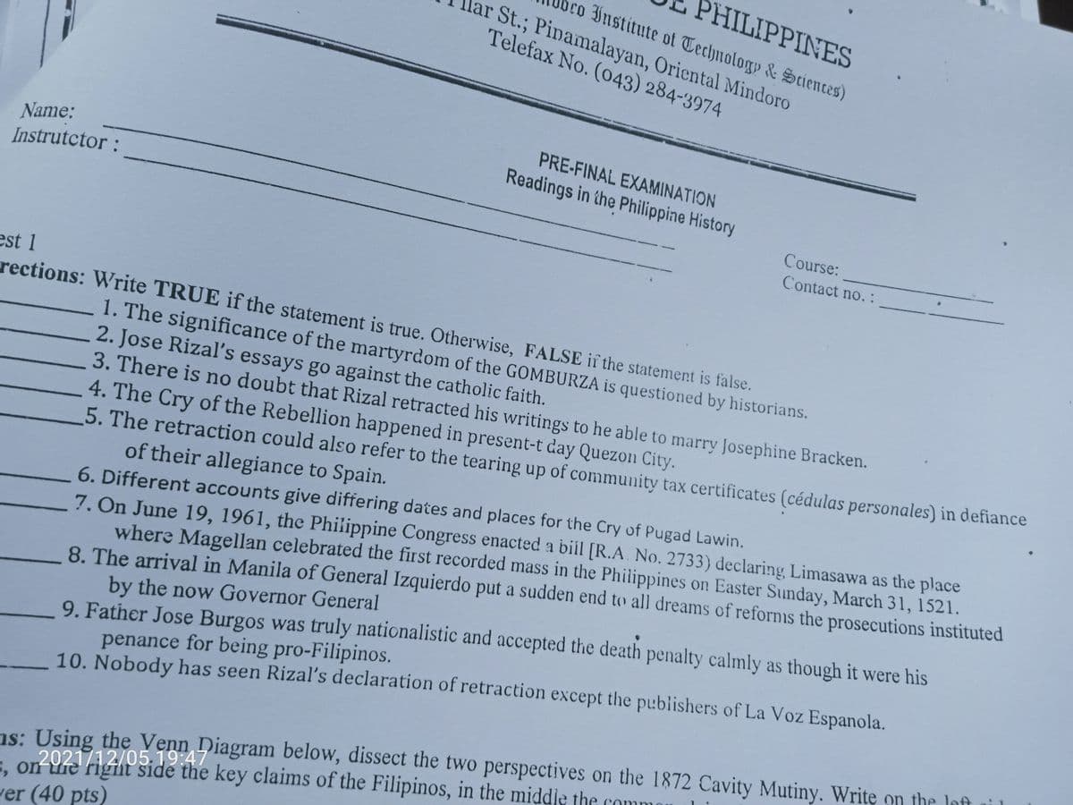 PHILIPPINES
co Institute of Technology & Seiences)
lar St.; Pinamalayan, Oriental Mindoro
Telefax No. (043) 284-3974
=, on Yie rigit7 Diagram below, dissect the two perspectives on the 1872 Cavity Mutiny. Writę on the loft
PRE-FINAL EXAMINATION
Name:
Readings in the Philippine History
Instrutctor :
Course:
Contact no. :
est 1
rections: Write TRUE if the statement is true. Otherwise, FALSE if the statement is false.
1. The significance of the martyrdom of the GOMBURZA is questioned by historians.
2. Jose Rizal's essays go against the catholic faith.
3. There is no doubt that Rizal retracted his writings to he able to marry Josephine Bracken.
4. The Cry of the Rebellion happened in present-t day Quezon City.
5. The retraction could also refer to the tearing up of community tax certificates (cédulas personales) in defiance
of their allegiance to Spain.
7. On June 19, 1961, the Philippine Congress enacted a bill [R.A. No. 2733) declaring, Limasawa as the place
where Magellan celebrated the first recorded mass in the Philippines on Easter Sunday, March 31, 1521.
8. The arrival in Manila of General Izquierdo put a sudden end to all dreams of refornis the prosecutions instituted
by the now Governor General
9. Father Jose Burgos was truly nationalistic and accepted the death penalty calmly as though it were his
penance for being pro-Filipinos.
10. Nobody has seen Rizal's declaration of retraction except the publishers of La Voz Espanola.
6. Different accounts give differing dates and places for the Cry of Pugad Lawin.
ns: Using the Venn Diagram below, dissect the two perspectives on the 1872 Cavity Mutiny. Writę on the loft
2021/12/05.19:47
5, on re riginť šidé the key claims of the Filipinos, in the middle the co
ver (40 pts)
