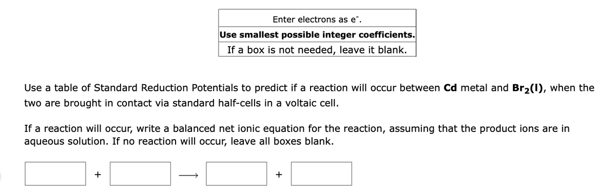 Enter electrons as e".
Use smallest possible integer coefficients.
If a box is not needed, leave it blank.
Use a table of Standard Reduction Potentials to predict if a reaction will occur between Cd metal and Br2(1), when the
two are brought in contact via standard half-cells in a voltaic cell.
If a reaction will occur, write a balanced net ionic equation for the reaction, assuming that the product ions are in
aqueous solution. If no reaction will occur, leave all boxes blank.
+
+
