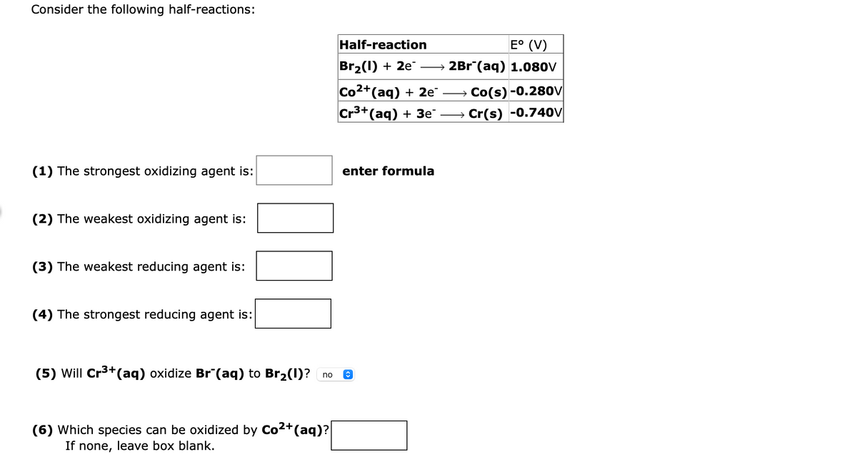 Consider the following half-reactions:
Half-reaction
E° (V)
Br2(1) + 2e
→ 2Br¯(aq) 1.080V
Co2+(aq) + 2e
Cr3+(aq) + 3e
→ Co(s) -0.280V
Cr(s) -0.74oV
(1) The strongest oxidizing agent is:
enter formula
(2) The weakest oxidizing agent is:
(3) The weakest reducing agent is:
(4) The strongest reducing agent is:
(5) Will Cr3+(aq) oxidize Br¯(aq) to Br2(1)?
no
(6) Which species can be oxidized by Co2+(aq)?
If none, leave box blank.
