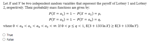 Let X and Y be two independent random variables that represent the payoff of Lottery 1 and Lottery
2, respectively. Their probability mass functions are given by:
P(X = a,) = 1- P(X = az) = p,
P(Y = az) = 1– P(Y = a4) = q,
where 0 < az < az < as < az < o. If 0 <psq< 1, E(3+133 ln X) > E(3+ 133ln Y).
O True
O False
