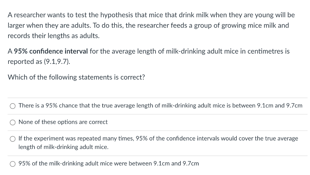 A researcher wants to test the hypothesis that mice that drink milk when they are young will be
larger when they are adults. To do this, the researcher feeds a group of growing mice milk and
records their lengths as adults.
A 95% confidence interval for the average length of milk-drinking adult mice in centimetres is
reported as (9.1,9.7).
Which of the following statements is correct?
O There is a 95% chance that the true average length of milk-drinking adult mice is between 9.1cm and 9.7cm
O None of these options are correct
O If the experiment was repeated many times, 95% of the confidence intervals would cover the true average
length of milk-drinking adult mice.
95% of the milk-drinking adult mice were between 9.1cm and 9.7cm
