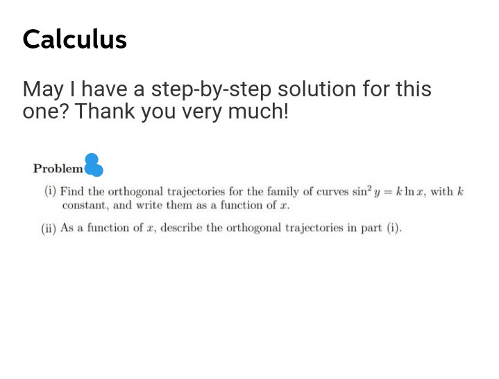 Calculus
May I have a step-by-step solution for this
one? Thank you very much!
Problem
(i) Find the orthogonal trajectories for the family of curves sin' y = k In a, with k
constant, and write them as a function of r.
(ii) As a function of r, describe the orthogonal trajectories in part (i).
