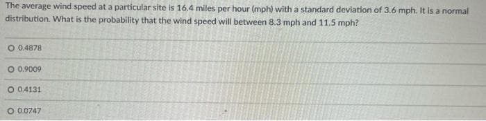 The average wind speed at a particular site is 16.4 miles per hour (mph) with a standard deviation of 3.6 mph. It is a normal
distribution. What is the probability that the wind speed will between 8.3 mph and 11.5 mph?
O 0.4878
O 0.9009
O 0.4131
O 0.0747
