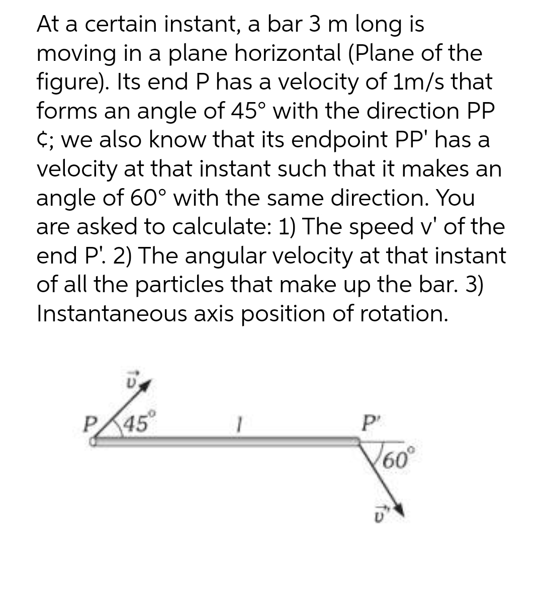 At a certain instant, a bar 3 m long is
moving in a plane horizontal (Plane of the
figure). Its end P has a velocity of 1m/s that
forms an angle of 45° with the direction PP
c; we also know that its endpoint PP' has a
velocity at that instant such that it makes an
angle of 60° with the same direction. You
are asked to calculate: 1) The speed v' of the
end P'. 2) The angular velocity at that instant
of all the particles that make up the bar. 3)
Instantaneous axis position of rotation.
P45
1
P'
√60°