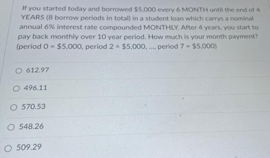 If you started today and borrowed $5,000 every 6 MONTH until the end of 4
YEARS (8 borrow periods in total) in a student loan which carrys a nominal
annual 6% interest rate compounded MONTHLY. After 4 years, you start to
pay back monthly over 10 year period. How much is your month payment?
(period 0 = $5,000, period 2 = $5,000,...., period 7 = $5,000)
O 612.97
O 496.11
O 570.53
O 548.26
O 509.29