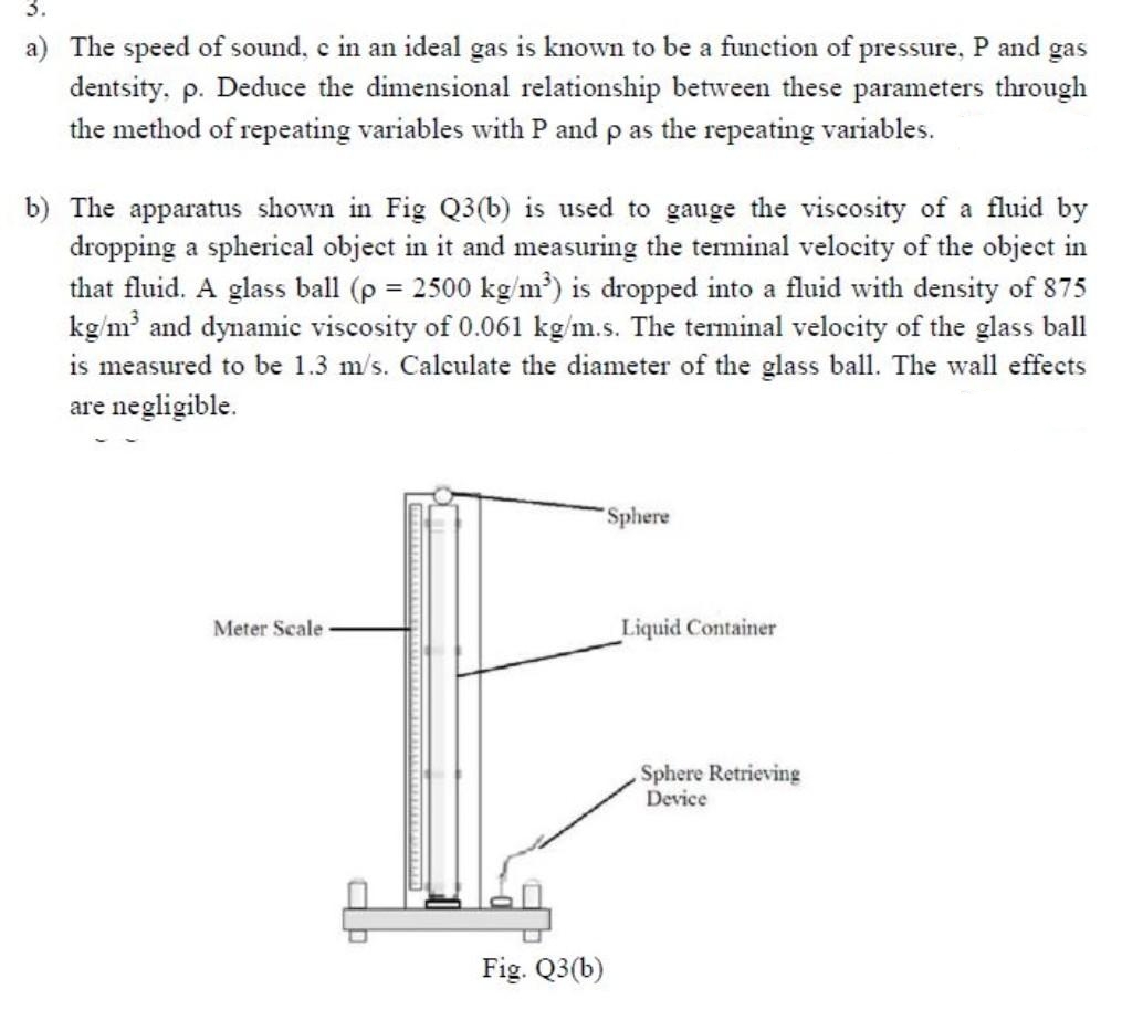 3.
a) The speed of sound, c in an ideal gas is known to be a function of pressure, P and gas
dentsity, p. Deduce the dimensional relationship between these parameters through
the method of repeating variables with P and p as the repeating variables.
b) The apparatus shown in Fig Q3(b) is used to gauge the viscosity of a fluid by
dropping a spherical object in it and measuring the terminal velocity of the object in
that fluid. A glass ball (p = 2500 kg/m³) is dropped into a fluid with density of 875
kg/m³ and dynamic viscosity of 0.061 kg/m.s. The terminal velocity of the glass ball
is measured to be 1.3 m/s. Calculate the diameter of the glass ball. The wall effects
are negligible.
Meter Scale
ap
Fig. Q3(b)
Sphere
Liquid Container
Sphere Retrieving
Device