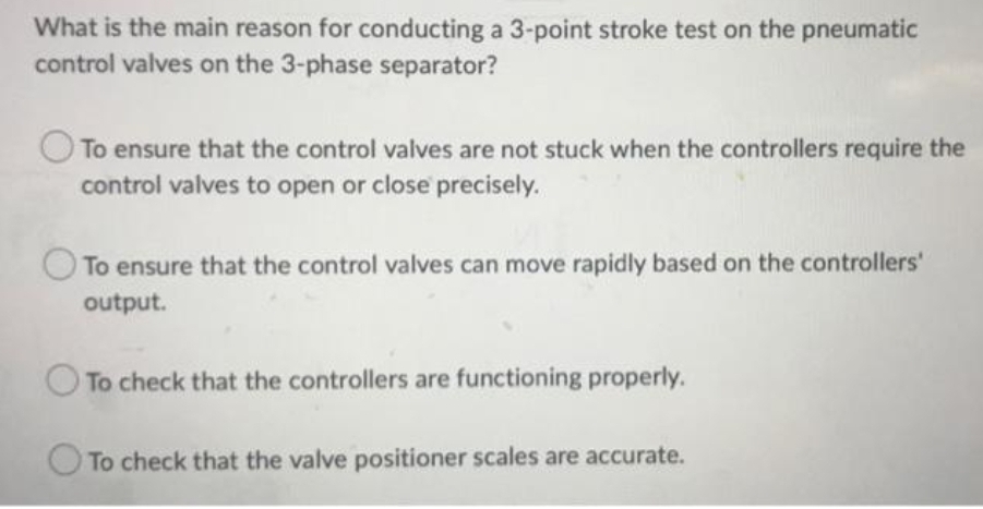 What is the main reason for conducting a 3-point stroke test on the pneumatic
control valves on the 3-phase separator?
To ensure that the control valves are not stuck when the controllers require the
control valves to open or close precisely.
To ensure that the control valves can move rapidly based on the controllers'
output.
To check that the controllers are functioning properly.
To check that the valve positioner scales are accurate.