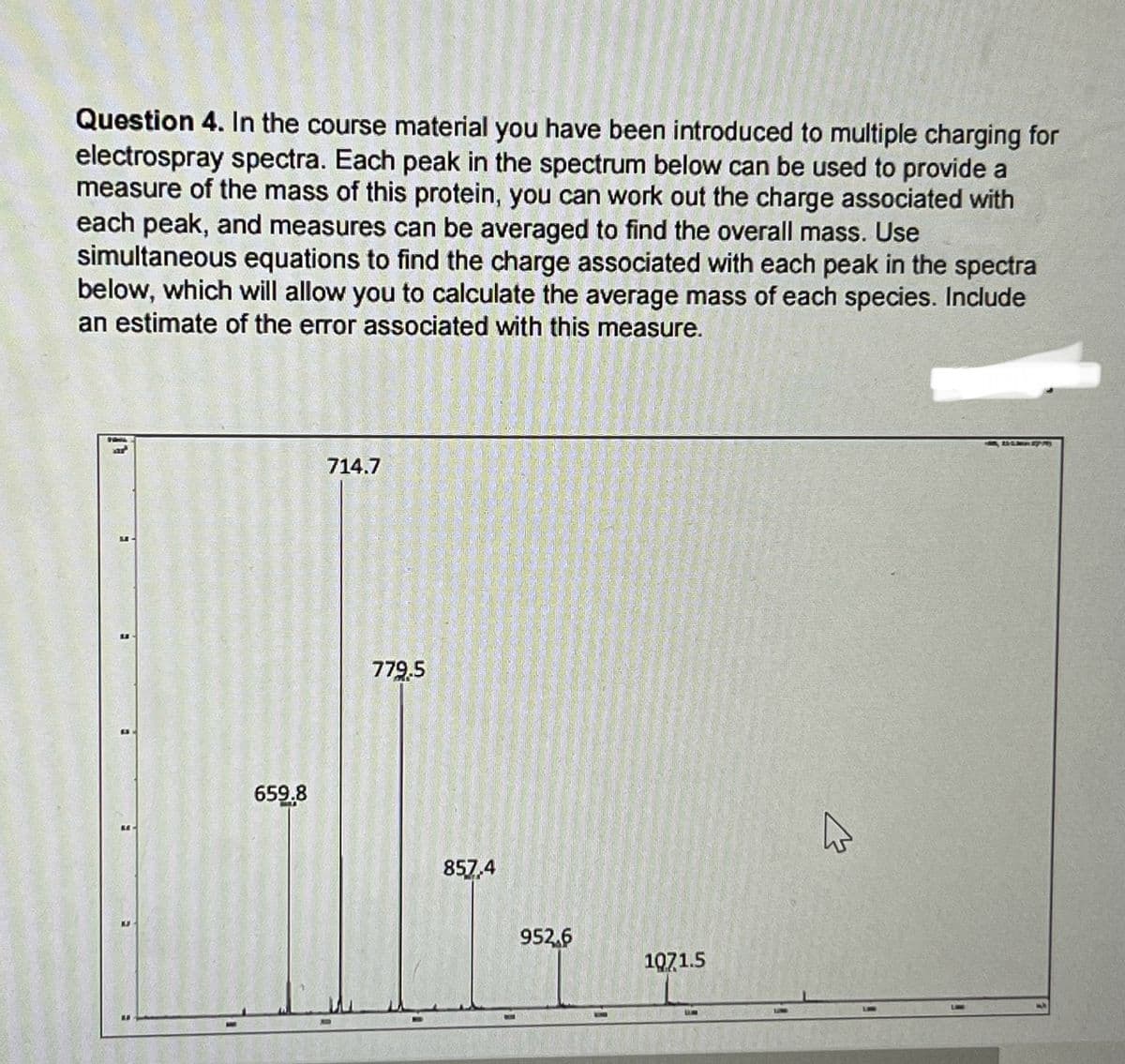 Question 4. In the course material you have been introduced to multiple charging for
electrospray spectra. Each peak in the spectrum below can be used to provide a
measure of the mass of this protein, you can work out the charge associated with
each peak, and measures can be averaged to find the overall mass. Use
simultaneous equations to find the charge associated with each peak in the spectra
below, which will allow you to calculate the average mass of each species. Include
an estimate of the error associated with this measure.
659.8
714.7
779.5
857,4
952.6
1071.5
BMW Sp