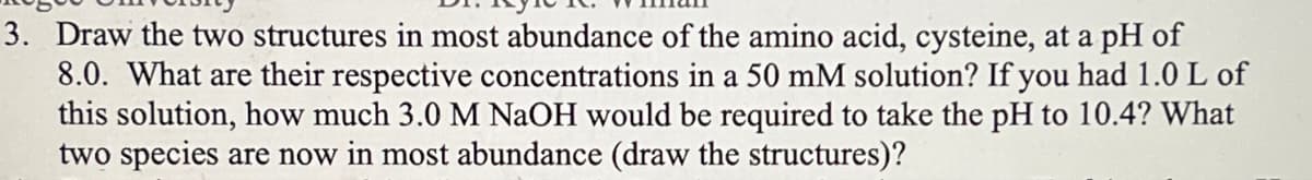 3. Draw the two structures in most abundance of the amino acid, cysteine, at a pH of
8.0. What are their respective concentrations in a 50 mM solution? If you had 1.0 L of
this solution, how much 3.0 M NaOH would be required to take the pH to 10.4? What
two species are now in most abundance (draw the structures)?