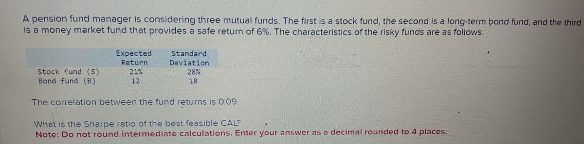 A pension fund manager is considering three mutual funds. The first is a stock fund, the second is a long-term bond fund, and the third
is a money market fund that provides a safe return of 6%. The characteristics of the risky funds are as follows:
Expected
Return
Standard
Deviation
Stock fund (S)
21%
28%
Bond fund (B)
12
18
The correlation between the fund returns is 0.09.
What is the Sharpe ratio of the best feasible CAL?
Note: Do not round intermediate calculations. Enter your answer as a decimal rounded to 4 places.