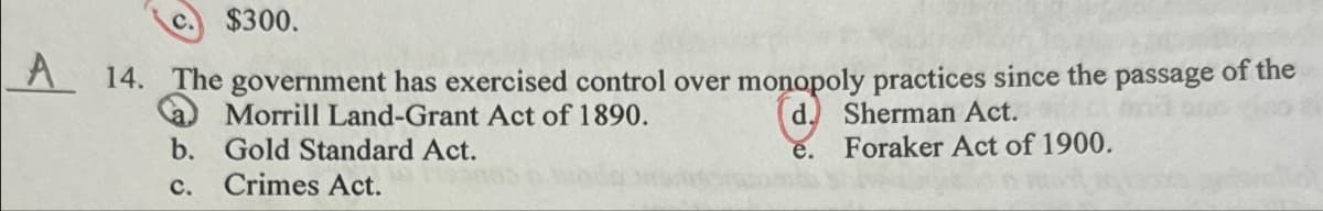 c.
$300.
A 14. The government has exercised control over monopoly practices since the passage of the
Morrill Land-Grant Act of 1890.
b. Gold Standard Act.
C.
Crimes Act.
d.
Sherman Act.
e.
Foraker Act of 1900.