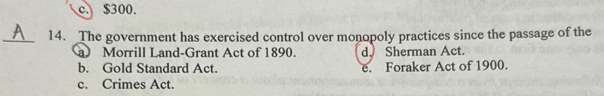 $300.
A 14. The government has exercised control over monopoly practices since the passage of the
Morrill Land-Grant Act of 1890.
b. Gold Standard Act.
d. Sherman Act.
Foraker Act of 1900.
C.
Crimes Act.