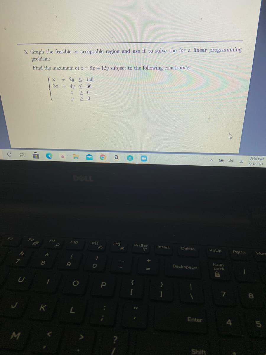 3. Graph the feasible or acceptable region and use it to solve the for a linear programming
problem:
Find the maximum of z = 8x + 12y subject to the following constraints:
+ 2y < 140
3x + 4y < 36
> 0
> 0
2:50 PM
6/3/2021
DELL
F8
F9
F10
F11
F12
PrtScr
Insert
Delete
Pgup
PgDn
Hom
Num
9
Backspace
Lock
8.
J K L
Enter
M
立
