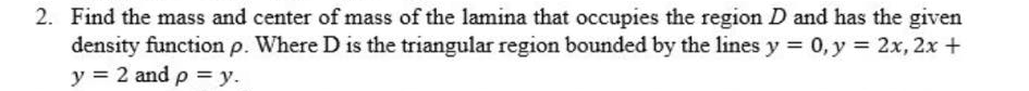 2. Find the mass and center of mass of the lamina that occupies the region D and has the given
density function p. Where D is the triangular region bounded by the lines y = 0, y = 2x, 2x +
y = 2 and p = y.
