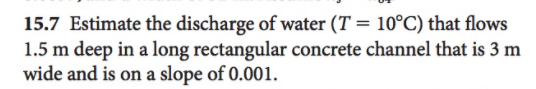 15.7 Estimate the discharge of water (T = 10°C) that flows
1.5 m deep in a long rectangular concrete channel that is 3 m
wide and is on a slope of 0.001.
%3D
