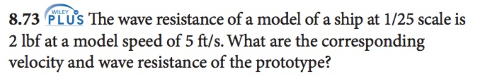 WILEY
8.73 PLUS The wave resistance of a model of a ship at 1/25 scale is
2 lbf at a model speed of 5 ft/s. What are the corresponding
velocity and wave resistance of the prototype?
