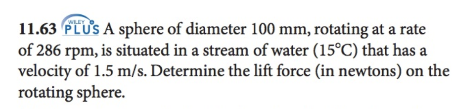 WILEY
11.63 PLUS A sphere of diameter 100 mm, rotating at a rate
of 286 rpm, is situated in a stream of water (15°C) that has a
velocity of 1.5 m/s. Determine the lift force (in newtons) on the
rotating sphere.
