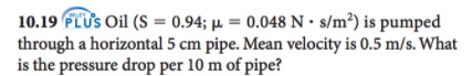 10.19 FLUS Oil (S = 0.94; µ = 0.048 N• s/m³) is pumped
through a horizontal 5 cm pipe. Mean velocity is 0.5 m/s. What
is the pressure drop per 10 m of pipe?
