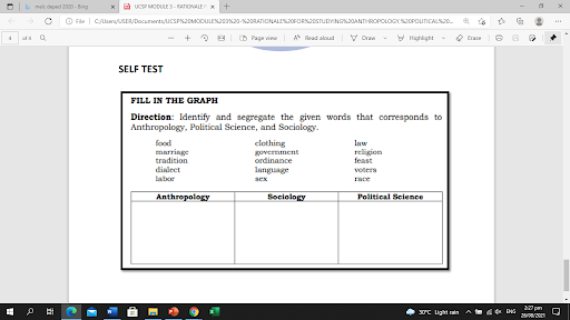 bmelc deped 2030 - Bng
x a ucsP MODULE S-ATIONALE
O Fle | CloUSER/Docunentu UCSPAJOMODULENJas20-KRANIONALEsOFORNJOSTUDYINGNOANTHROPOLOGYSOPOunCALNo.
D Page vi A Bead aloud
V Dr
V Highlight
O Era
SELF TEST
FILL IN THE GRAPH
Direction: Identify and segregate the given words that corresponds to
Anthropology, Political Science, and Sociology.
food
marringe
tradition
clothing
govermment
ordinance
Inw
religion
feast
dislect
language
voters
labor
sex
race
Anthropology
Sociology
Political Selence
30C Light n
