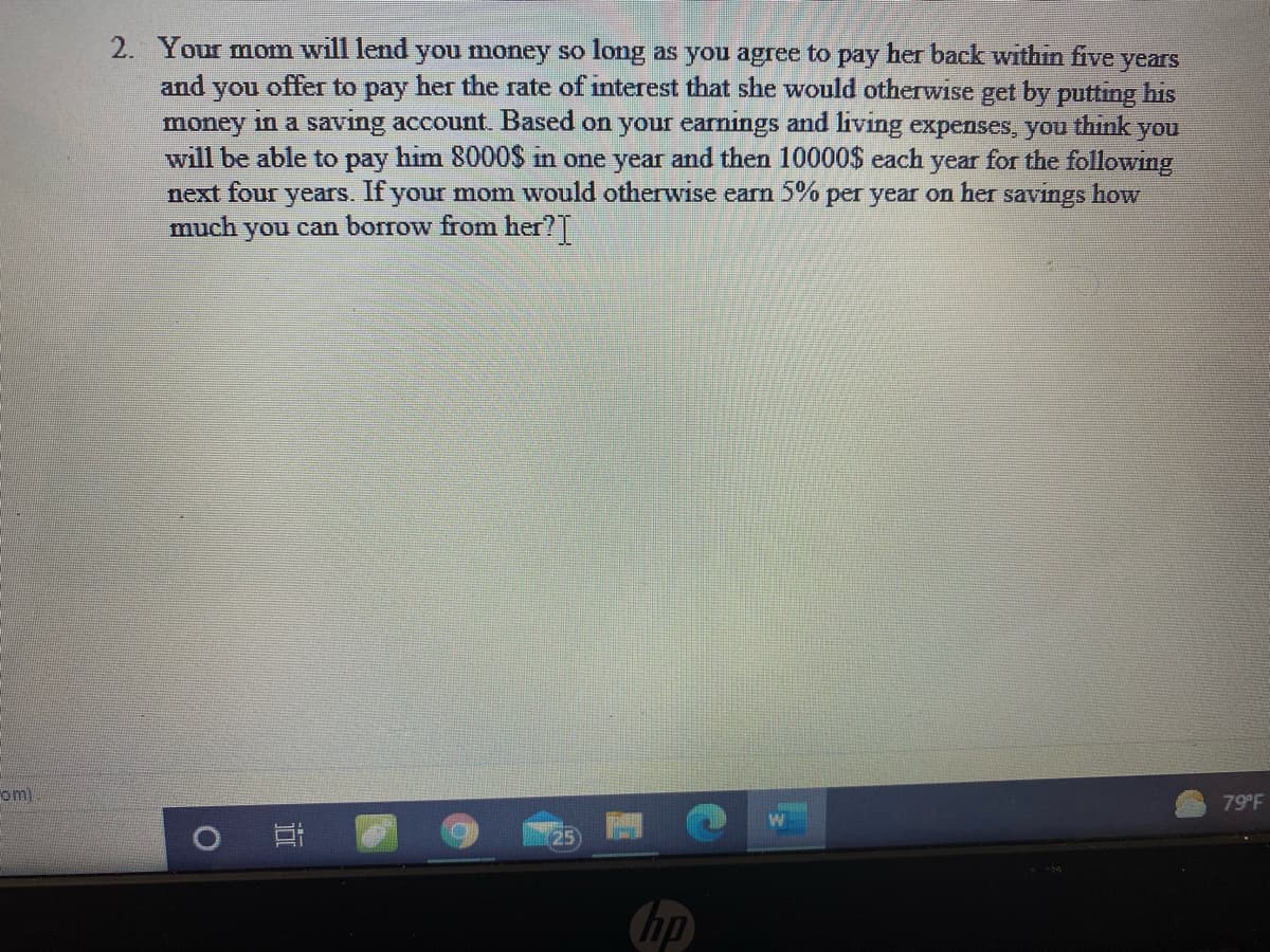 2. Your mom will lend you money so long as you agree to pay her back withın five years
and
you
offer to pay her the rate of interest that she would otherwise get by putting his
money in a saving account. Based on your earnings and living expenses, you think you
will be able to pay him 8000$ in one year and then 10000$ each year for the following
next four years. If your mom would otherwise earn 5% per year on her savings how
much
you can borrow from her?T
om
79 F
25
hp
