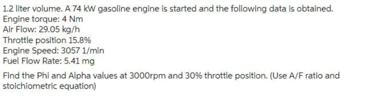 1.2 liter volume. A 74 kW gasoline engine is started and the following data is obtained.
Engine torque: 4 Nm
Air Flow: 29.05 kg/h
Throttle position 15.8%
Engine Speed: 3057 1/min
Fuel Flow Rate: 5.41 mg
Find the Phi and Alpha values at 3000rpm and 30% throttle position. (Use A/F ratio and
stoichiometric equation)
