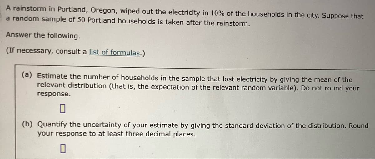 A rainstorm in Portland, Oregon, wiped out the electricity in 10% of the households in the city. Suppose that
a random sample of 50 Portland households is taken after the rainstorm.
Answer the following.
(If necessary, consult a list of formulas.)
(a) Estimate the number of households in the sample that lost electricity by giving the mean of the
relevant distribution (that is, the expectation of the relevant random variable). Do not round your
response.
(b) Quantify the uncertainty of your estimate by giving the standard deviation of the distribution. Round
your response to at least three decimal places.
0