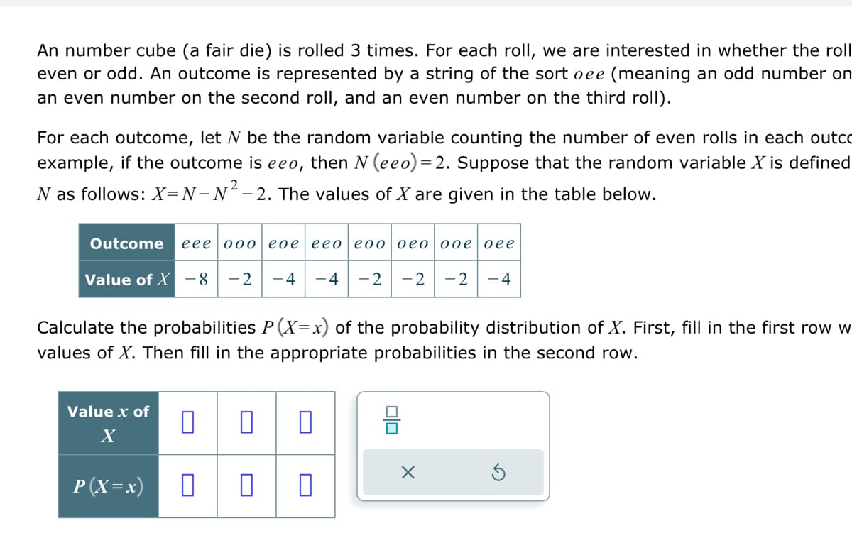 An number cube (a fair die) is rolled 3 times. For each roll, we are interested in whether the roll
even or odd. An outcome is represented by a string of the sort oee (meaning an odd number on
an even number on the second roll, and an even number on the third roll).
For each outcome, let N be the random variable counting the number of even rolls in each outco
example, if the outcome is eeo, then N (eeo) =2. Suppose that the random variable X is defined
N as follows: X=N-N²-2. The values of X are given in the table below.
Outcome eee ooo eoe eeo eoo oeo ooe oee
Value of X - 8 -2 -4 -4 -2 -2 -2
-4
Calculate the probabilities P(X=x) of the pro
values of X. Then fill in the appropriate probabilities in the second row.
Value x of
X
P (X=x)
0 0 0
0 0 0
믐
00
distribution of X. First, fill in the first row w