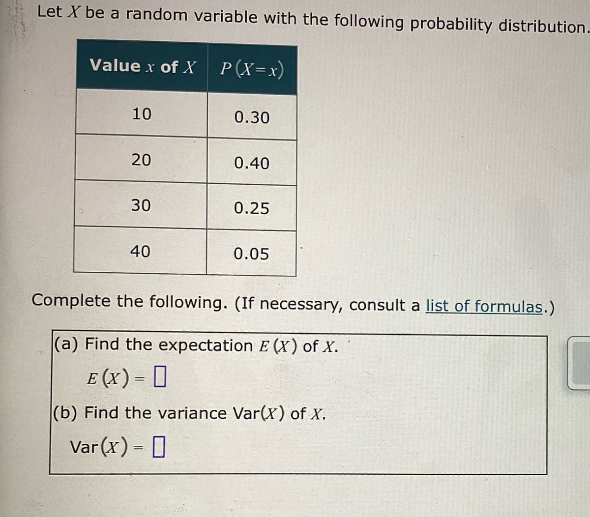 Let X be a random variable with the following probability distribution.
Value x of X
10
20
30
40
P (X=x)
0.30
0.40
0.25
0.05
Complete the following. (If necessary, consult a list of formulas.)
(a) Find the expectation E (X) of X.
E (x) = 0
(b) Find the variance Var(x) of X.
Var(x) = |