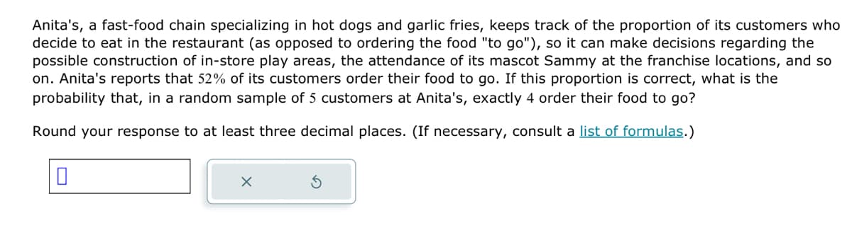 Anita's, a fast-food chain specializing in hot dogs and garlic fries, keeps track of the proportion of its customers who
decide to eat in the restaurant (as opposed to ordering the food "to go"), so it can make decisions regarding the
possible construction of in-store play areas, the attendance of its mascot Sammy at the franchise locations, and so
on. Anita's reports that 52% of its customers order their food to go. If this proportion is correct, what is the
probability that, in a random sample of 5 customers at Anita's, exactly 4 order their food to go?
Round your response to at least three decimal places. (If necessary, consult a list of formulas.)
0
X