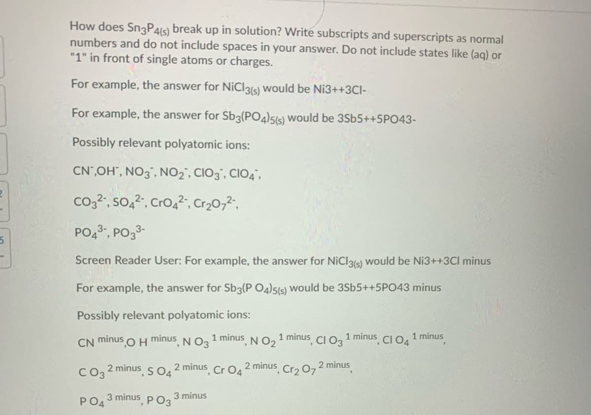 How does Sn3P4(s) break up in solution? Write subscripts and superscripts as normal
numbers and do not include spaces in your answer. Do not include states like (aq) or
"1" in front of single atoms or charges.
For example, the answer for NiCl3is) would be Ni3++3CI-
For example, the answer for Sb3(PO4)5(s) wOuld be 3Sb5++5PO43-
Possibly relevant polyatomic ions:
CN",OH", NO3", NO2', CIO3", CIO4",
co,2", so,², Cro,²", Cr20,2",
PO,, PO33-
Screen Reader User: For example, the answer for NiCl3(s) would be Ni3++3Cl minus
For example, the answer for Sb3(P O4)5(s) would be 3Sb5++5PO43 minus
Possibly relevant polyatomic ions:
1 minus N O2
N03
1 minus CI O2 1 minus CI O, 1 minus
minus
CN minus
2 minus
C2 2 minus s O, 2 minus Cr 0,2 minus, Crɔ O7
3 minus P O3
PO4
3 minus
