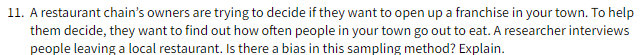 11. A restaurant chain's owners are trying to decide if they want to open up a franchise in your town. To help
them decide, they want to find out how often people in your town go out to eat. A researcher interviews
people leaving a local restaurant. Is there a bias in this sampling method? Explain.