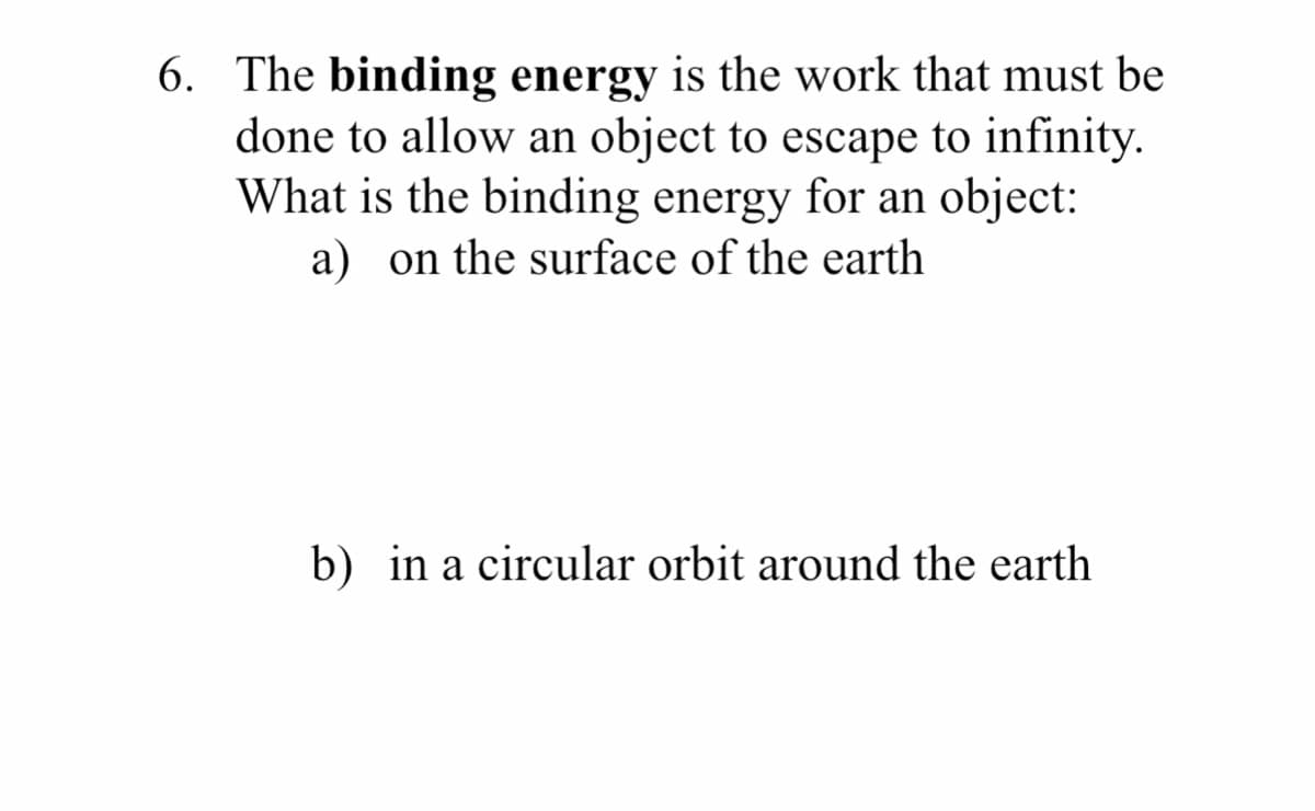 6. The binding energy is the work that must be
done to allow an object to escape to infinity.
What is the binding energy for an object:
a) on the surface of the earth
b) in a circular orbit around the earth
