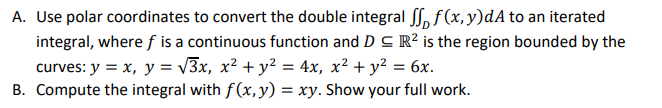 A. Use polar coordinates to convert the double integral , f(x,y)dA to an iterated
integral, where f is a continuous function and D C R² is the region bounded by the
curves: y = x, y = v3x, x² + y² = 4x, x² + y² = 6x.
B. Compute the integral with f(x, y) = xy. Show your full work.
