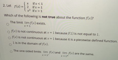 x ifx<1
2. Let f(x)=} 2 ifx=1
x2 if x>1
Which of the following is not true about the function f(x)?
The limit lim f(x) exists.
x+1
f(x) is not continuous at x =1 because f(1) is not equal to 1.
fx) is not continuous at x =1 because it is a piecewise defined function,
1 is in the domain of f(x).
The one-sided limits lim f(x) and lim f(x) are the same.
X-1+
