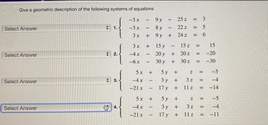 Give a geometric description of the following systems of equations
-3 x
9 y
25 z
= 3
Select Answer
A 1.
-3 x
8 y
22 z
= 5
3 x
9 y
24 z
= 6
3 x
15 y
15 z
%3D
15
+ 2.
-4 x
20 y
20 z
-20
%3D
Select Answer
-6 x
30 y
30 z
<-30
%3D
5 x
5 у
-5
%3D
Select Answer
+ 3.
-4x
3 y
3 z
%3D
-4
-21 x
17 y
11 z
-14
%3D
5 x
+
5 у +
-5
%3D
Select Answer
4.
-4 x
3 y
+
3 z
-4
-21 x
17 y
11 z
-11
!!
