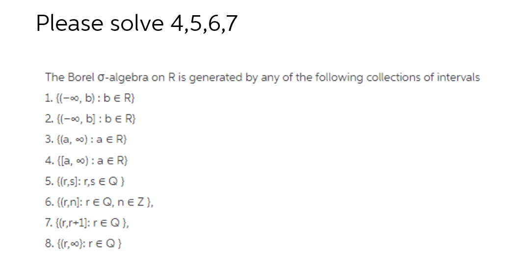 Please solve 4,5,6,7
The Borel o-algebra on Ris generated by any of the following collections of intervals
1. {(-0, b) : be R}
2. {(-0, b] : b e R}
3. {(a, o) : a e R}
4. {[a, c0) : a E R}
5. {(r,s): r,s e Q}
6. ((r,n]: re Q, neZ},
7. {(r,r+1]: re Q},
8. {(r,00): re Q}
