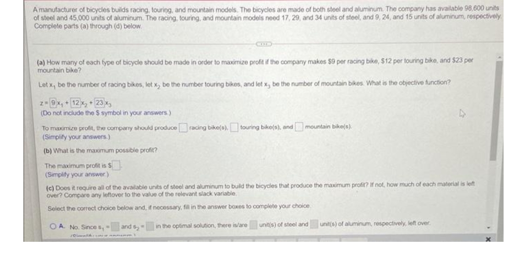 A manufacturer of bicycles builds racing, touring, and mountain models. The bicycles are made of both steel and aluminum. The company has available 98,600 units
of steel and 45,000 units of aluminum. The racing, touring, and mountain models need 17, 29, and 34 units of steel, and 9, 24, and 15 units of aluminum, respectively
Complete parts (a) through (d) below.
(a) How many of each fype of bicycle should be made in order to maximize profit if the company makes $9 per racing bike, $12 per touring bike, and $23 per
mountain bike?
Let x, be the number of racing bikes, let x, be the number touring bikes, and let x, be the number of mountain bikes. What is the objective function?
z-9x, +12x, 23x
(Do not include the $ symbol in your answers.)
To maximize profit, the company should produce racing bike(s). touring bike(s), and mountain bike(s).
(Simplity your answers.)
(b) What is the maximum possible profit?
The maximum profit is S
(Simplify your answer.)
(c) Doos it require all of the available units of steel and aluminum to buld the bicycles that produce the maximum profit? If not, how much of each material is left
over? Compare any leftover to the value of the rolevant slack variable.
Select the correct choice below and, if necessary, fil in the answer boxes to complete your choice
O A. No. Since s,
and s,
in the optimal solution, there is/are unit(s) of steel and unit(s) of aluminum, respectively, left over.
