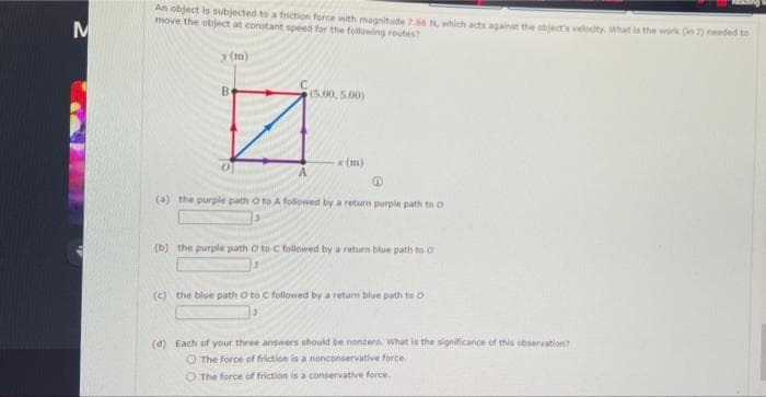 An object is subjected to a friction force with magnitude 76 N, which acts againat the objects velocty what is the work (in 3) needed to
move the object at constant speed for the following routes?
у (m)
Be
(5.00,5.00)
(m)
A
(a) the purple path o to A followed by a return purple path to o
(b) the purple path o to C followed by a return blue path to o
(c) the blue path O to C followed by a return blue path to o
(d) Each of your three answers should be nonzero, What is the significance of this observation?
O The force of friction is a nonconservative force.
O The force of friction is a conservative force.
