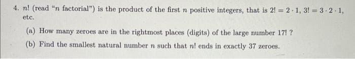 4. n! (read "n factorial") is the product of the first n positive integers, that is 2! = 2 1, 3! = 3 2 1,
etc.
(a) How many zeroes are in the rightmost places (digits) of the large number 17! ?
(b) Find the smallest natural number n such that n! ends in exactly 37 zeroes.
