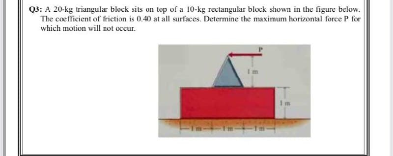 Q3: A 20-kg triangular block sits on top of a 10-kg rectangular block shown in the figure below.
The coefficient of friction is 0.40 at all surfaces. Determine the maximum horizontal force P for
which motion will not occur.
Im
