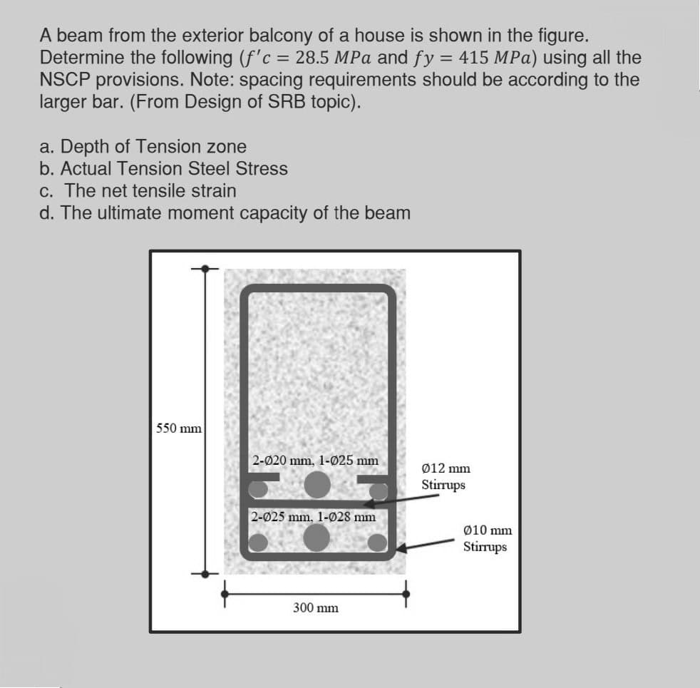A beam from the exterior balcony of a house is shown in the figure.
Determine the following (f'c = 28.5 MPa and fy = 415 MPa) using all the
NSCP provisions. Note: spacing requirements should be according to the
larger bar. (From Design of SRB topic).
a. Depth of Tension zone
b. Actual Tension Steel Stress
c. The net tensile strain
d. The ultimate moment capacity of the beam
550 mm
2-020 mm, 1-025 mm
Ø12 mm
Stirrups
2-025 mm, 1-028 mm
Ø10 mm
Stirrups
300 mm
