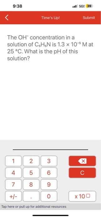 <
9:38
1
2
5
7 8
The OH
concentration in a
solution of C5H5N is 1.3 x 10-5 M at
25 °C. What is the pH of this
solution?
st
Time's Up!
+/-
3
6
9
0
56% 39
Tap here or pull up for additional resources
Submit
X
C
x 100