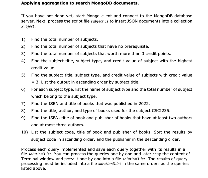 Applying aggregation to search MongoDB documents.
If you have not done yet, start Mongo client and connect to the MongoDB database
server. Next, process the script file subject.js to insert JSON documents into a collection
Subject.
1)
2)
3)
4)
Find the total number of subjects.
Find the total number of subjects that have no prerequisite.
Find the total number of subjects that worth more than 3 credit points.
Find the subject title, subject type, and credit value of subject with the highest
credit value.
5) Find the subject title, subject type, and credit value of subjects with credit value
= 3. List the output in ascending order by subject title.
6) For each subject type, list the name of subject type and the total number of subject
which belong to the subject type.
Find the ISBN and title of books that was published in 2022.
Find the title, author, and type of books used for the subject CSCI235.
Find the ISBN, title of book and publisher of books that have at least two authors
and at most three authors.
7)
8)
9)
10) List the subject code, title of book and publisher of books. Sort the results by
subject code in ascending order, and the publisher in the descending order.
Process each query implemented and save each query together with its results in a
file solution3.lst. You can process the queries one by one and later copy the content of
Terminal window and paste it one by one into a file solution3.lst. The results of query
processing must be included into a file solution3. Ist in the same orders as the queries
listed above.