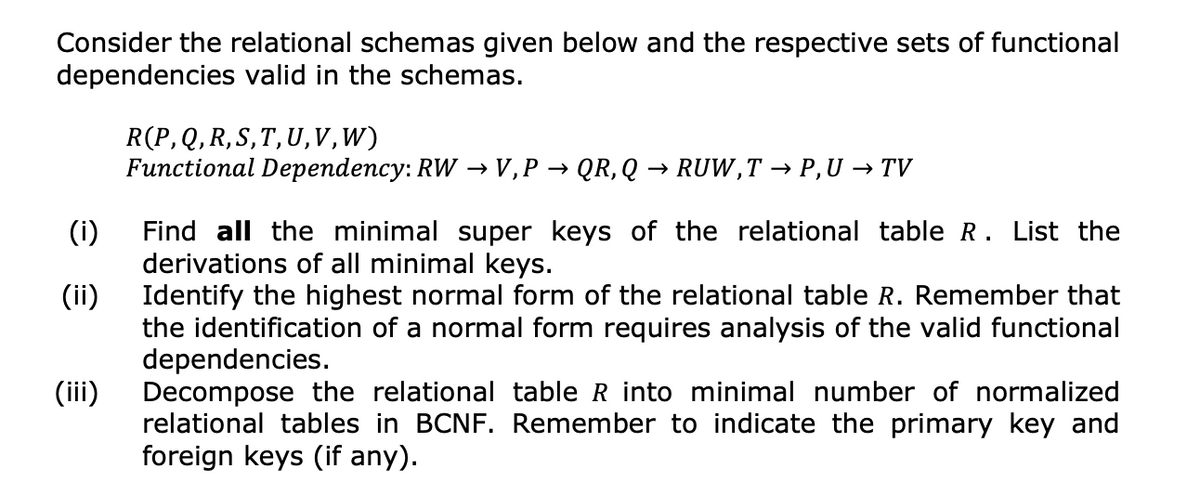 Consider the relational schemas given below and the respective sets of functional
dependencies valid in the schemas.
(i)
(ii)
(iii)
R(P, Q, R, S, T, U, V,W)
Functional Dependency: RW → V, P → QR, Q → RUW,T → P,U → TV
Find all the minimal super keys of the relational table R. List the
derivations of all minimal keys.
Identify the highest normal form of the relational table R. Remember that
the identification of a normal form requires analysis of the valid functional
dependencies.
Decompose the relational table R into minimal number of normalized
relational tables in BCNF. Remember to indicate the primary key and
foreign keys (if any).