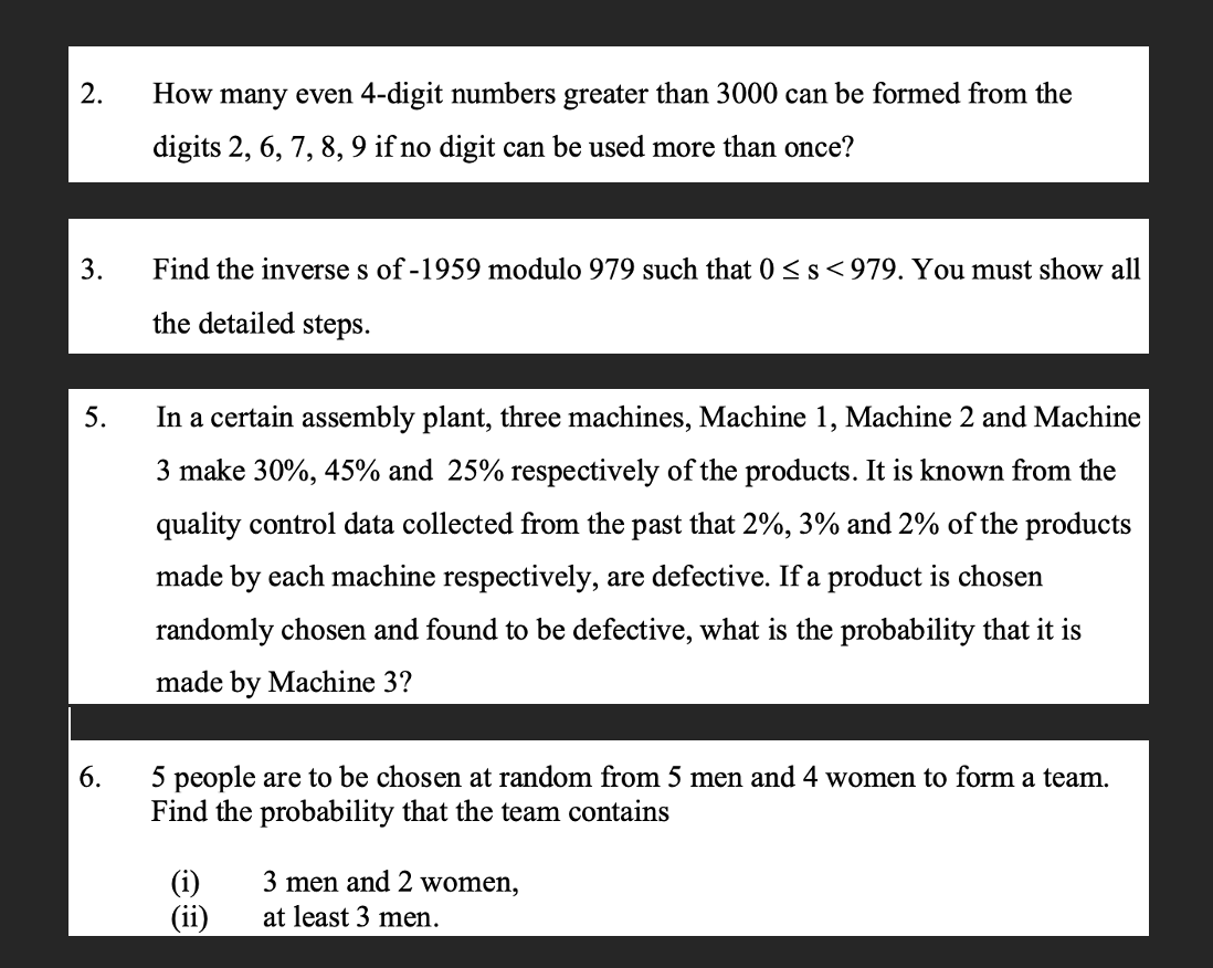 2.
3.
5.
6.
How many even 4-digit numbers greater than 3000 can be formed from the
digits 2, 6, 7, 8, 9 if no digit can be used more than once?
Find the inverse s of -1959 modulo 979 such that 0 ≤ s <979. You must show all
the detailed steps.
In a certain assembly plant, three machines, Machine 1, Machine 2 and Machine
3 make 30%, 45% and 25% respectively of the products. It is known from the
quality control data collected from the past that 2%, 3% and 2% of the products
made by each machine respectively, are defective. If a product is chosen
randomly chosen and found to be defective, what is the probability that it is
made by Machine 3?
5 people are to be chosen at random from 5 men and 4 women to form a team.
Find the probability that the team contains
(i)
(ii)
3 men and 2 women,
at least 3 men.