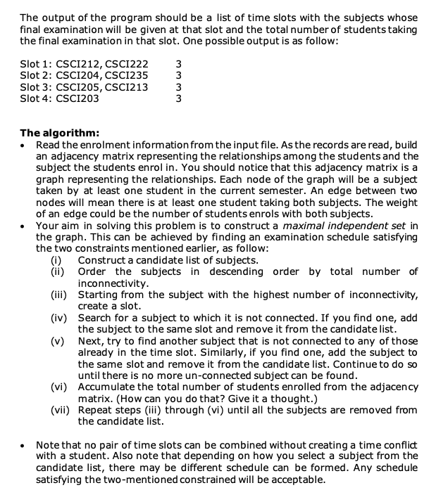 The output of the program should be a list of time slots with the subjects whose
final examination will be given at that slot and the total number of students taking
the final examination in that slot. One possible output is as follow:
Slot 1: CSCI212, CSCI222
Slot 2: CSC1204, CSCI235
Slot 3: CSCI205, CSCI213
Slot 4: CSCI203
(i)
(ii)
(iii)
(iv)
(v)
3
3
3
3
The algorithm:
• Read the enrolment information from the input file. As the records are read, build
an adjacency matrix representing the relationships among the students and the
subject the students enrol in. You should notice that this adjacency matrix is a
graph representing the relationships. Each node of the graph will be a subject
taken by at least one student in the current semester. An edge between two
nodes will mean there is at least one student taking both subjects. The weight
of an edge could be the number of students enrols with both subjects.
• Your aim in solving this problem is to construct a maximal independent set in
the graph. This can be achieved by finding an examination schedule satisfying
the two constraints mentioned earlier, as follow:
(vi)
(vii)
wwww
Construct a candidate list of subjects.
Order the subjects in descending order by total number of
inconnectivity.
Starting from the subject with the highest number of inconnectivity,
create a slot.
Search for a subject to which it is not connected. If you find one, add
the subject to the same slot and remove it from the candidate list.
Next, try to find another subject that is not connected to any of those
already in the time slot. Similarly, if you find one, add the subject to
the same slot and remove it from the candidate list. Continue to do so
until there is no more un-connected subject can be found.
Accumulate the total number of students enrolled from the adjacency
matrix. (How can you do that? Give it a thought.)
Repeat steps (iii) through (vi) until all the subjects are removed from
the candidate list.
Note that no pair of time slots can be combined without creating a time conflict
with a student. Also note that depending on how you select a subject from the
candidate list, there may be different schedule can be formed. Any schedule
satisfying the two-mentioned constrained will be acceptable.